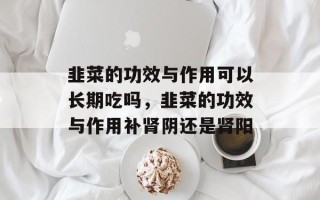 韭菜的功效与作用可以长期吃吗，韭菜的功效与作用补肾阴还是肾阳