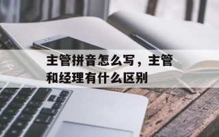 主管拼音怎么写，主管和经理有什么区别