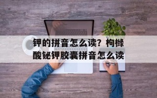 钾的拼音怎么读？枸橼酸铋钾胶囊拼音怎么读
