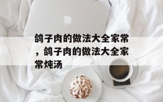 鸽子肉的做法大全家常，鸽子肉的做法大全家常炖汤
