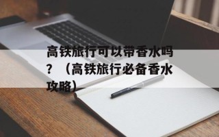 高铁旅行可以带香水吗？（高铁旅行必备香水攻略）