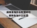 麻辣鱼加什么配菜好吃，麻辣鱼加什么配菜