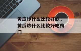 黄瓜炒什么比较好吃，黄瓜炒什么比较好吃窍门