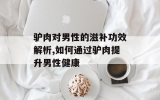 驴肉对男性的滋补功效解析,如何通过驴肉提升男性健康
