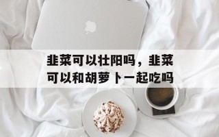 韭菜可以壮阳吗，韭菜可以和胡萝卜一起吃吗