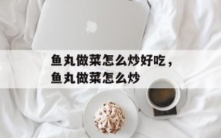 鱼丸做菜怎么炒好吃，鱼丸做菜怎么炒