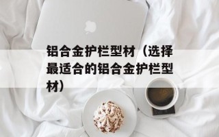 铝合金护栏型材（选择最适合的铝合金护栏型材）
