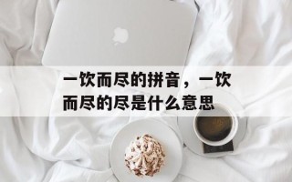 一饮而尽的拼音，一饮而尽的尽是什么意思
