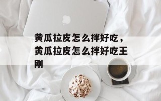 黄瓜拉皮怎么拌好吃，黄瓜拉皮怎么拌好吃王刚
