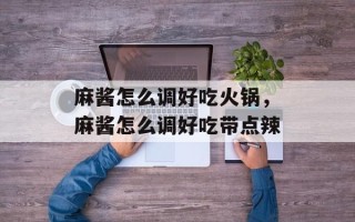 麻酱怎么调好吃火锅，麻酱怎么调好吃带点辣