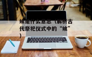 飨是什么意思（解析古代祭祀仪式中的“飨”）