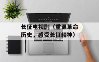 长征电视剧（重温革命历史，感受长征精神）