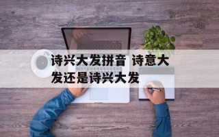 诗兴大发拼音 诗意大发还是诗兴大发