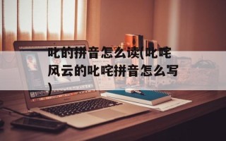 叱的拼音怎么读(叱咤风云的叱咤拼音怎么写)