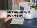 鸭梨可以炖冰糖吗，鸭梨可以炖冰糖吗