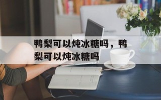 鸭梨可以炖冰糖吗，鸭梨可以炖冰糖吗