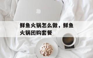 鲜鱼火锅怎么做，鲜鱼火锅团购套餐