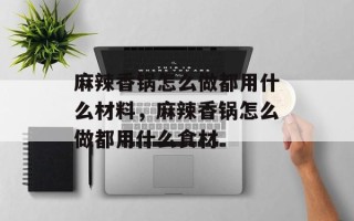 麻辣香锅怎么做都用什么材料，麻辣香锅怎么做都用什么食材