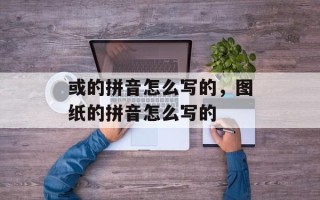 或的拼音怎么写的，图纸的拼音怎么写的