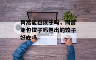 茼蒿能包饺子吗，茼蒿能包饺子吗包出的饺子好吃吗