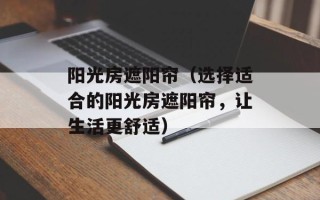 阳光房遮阳帘（选择适合的阳光房遮阳帘，让生活更舒适）