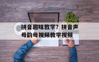 拼音趣味教学？拼音声母韵母视频教学视频