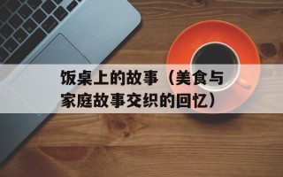 饭桌上的故事（美食与家庭故事交织的回忆）