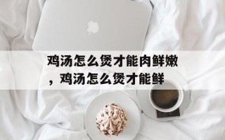 鸡汤怎么煲才能肉鲜嫩，鸡汤怎么煲才能鲜