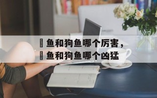 鳡鱼和狗鱼哪个厉害，鳡鱼和狗鱼哪个凶猛