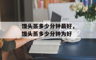 馒头蒸多少分钟最好，馒头蒸多少分钟为好