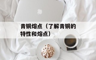 青铜熔点（了解青铜的特性和熔点）