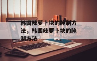 韩国辣萝卜块的腌制方法，韩国辣萝卜块的腌制方法