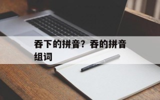 吞下的拼音？吞的拼音组词