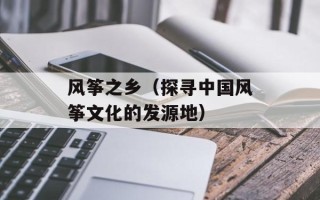 风筝之乡（探寻中国风筝文化的发源地）