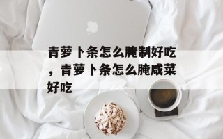 青萝卜条怎么腌制好吃，青萝卜条怎么腌咸菜好吃