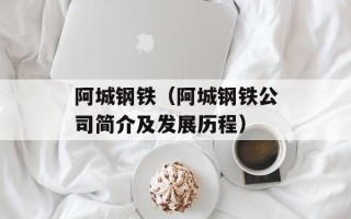 阿城钢铁（阿城钢铁公司简介及发展历程）