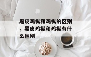 黑皮鸡枞和鸡枞的区别，黑皮鸡枞和鸡枞有什么区别