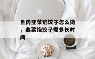 鱼肉韭菜馅饺子怎么做，韭菜馅饺子煮多长时间
