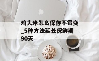 鸡头米怎么保存不霉变_5种方法延长保鲜期90天