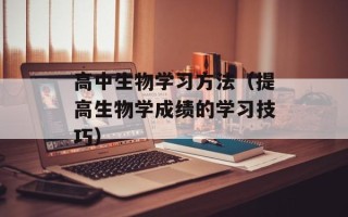 高中生物学习方法（提高生物学成绩的学习技巧）