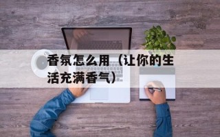 香氛怎么用（让你的生活充满香气）