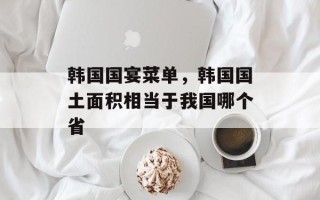 韩国国宴菜单，韩国国土面积相当于我国哪个省