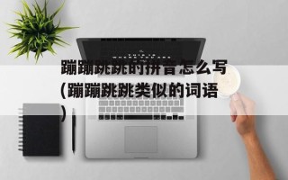 蹦蹦跳跳的拼音怎么写(蹦蹦跳跳类似的词语)