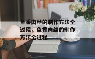 鱼香肉丝的制作方法全过程，鱼香肉丝的制作方法全过程