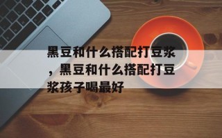 黑豆和什么搭配打豆浆，黑豆和什么搭配打豆浆孩子喝最好