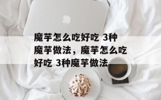 魔芋怎么吃好吃 3种魔芋做法，魔芋怎么吃好吃 3种魔芋做法