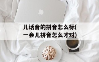 儿话音的拼音怎么标(一会儿拼音怎么才对)