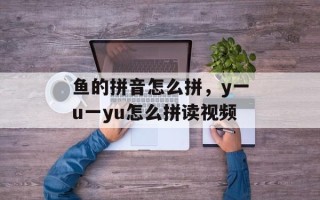 鱼的拼音怎么拼，y一u一yu怎么拼读视频