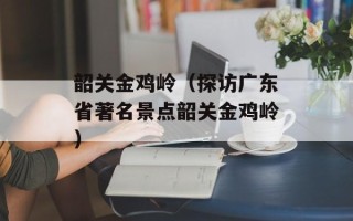 韶关金鸡岭（探访广东省著名景点韶关金鸡岭）
