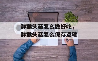 鲜猴头菇怎么做好吃，鲜猴头菇怎么保存运输